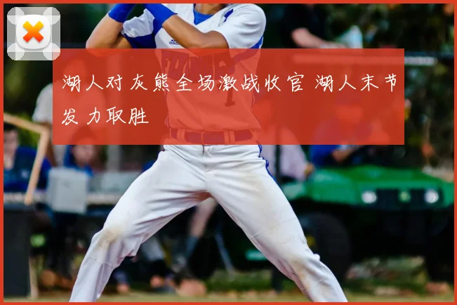 湖人对灰熊全场激战收官 湖人末节发力取胜