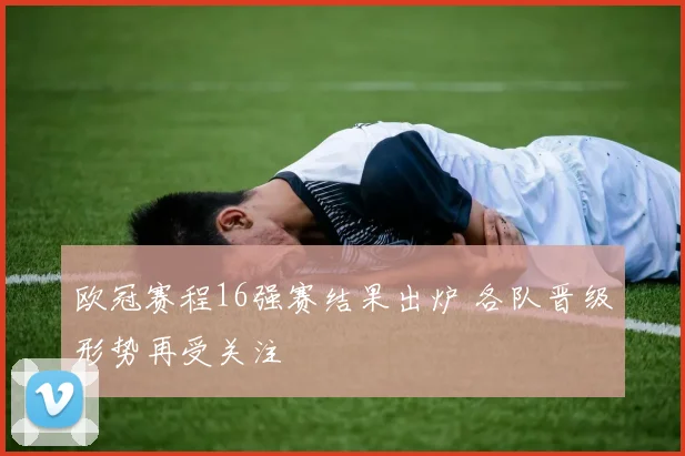 欧冠赛程16强赛结果出炉 各队晋级形势再受关注