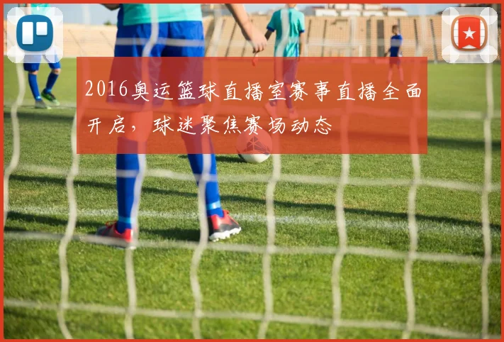 2016奥运篮球直播室赛事直播全面开启,球迷聚焦赛场动态