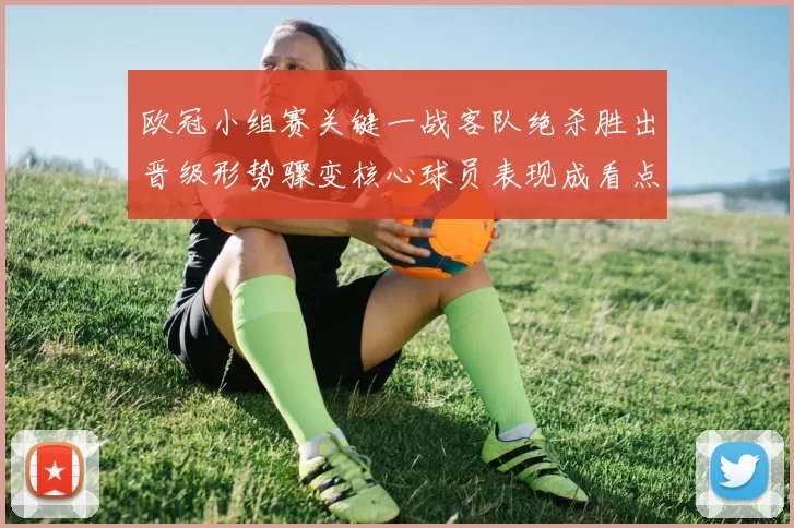 欧冠小组赛关键一战客队绝杀胜出晋级形势骤变核心球员表现成看点