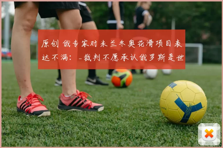 原创 俄专家对米兰冬奥花滑项目表达不满：_裁判不愿承认俄罗斯是世界第一_